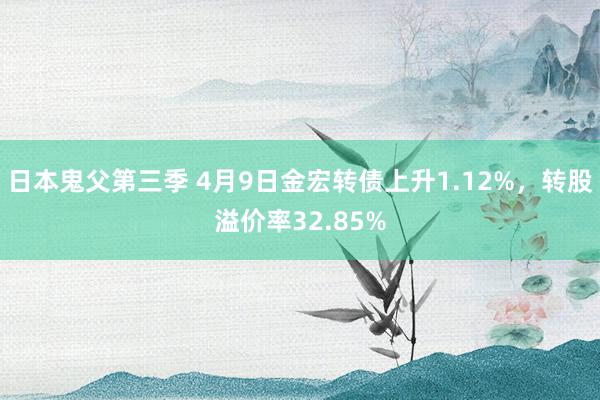 日本鬼父第三季 4月9日金宏转债上升1.12%，转股溢价率32.85%