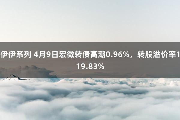 伊伊系列 4月9日宏微转债高潮0.96%，转股溢价率119.83%