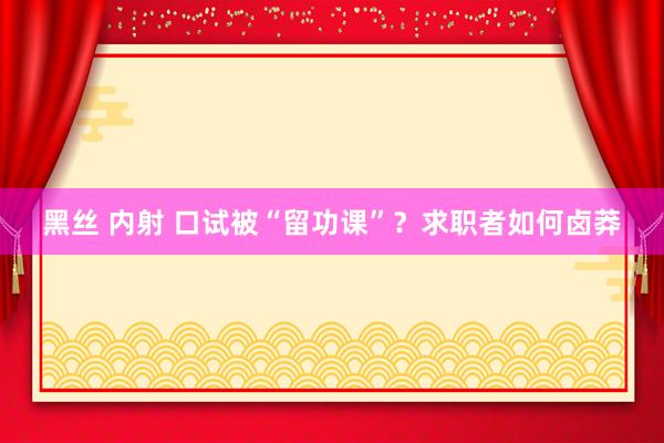 黑丝 内射 口试被“留功课”？求职者如何卤莽