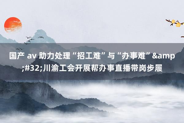 国产 av 助力处理“招工难”与“办事难”&#32;川渝工会开展帮办事直播带岗步履