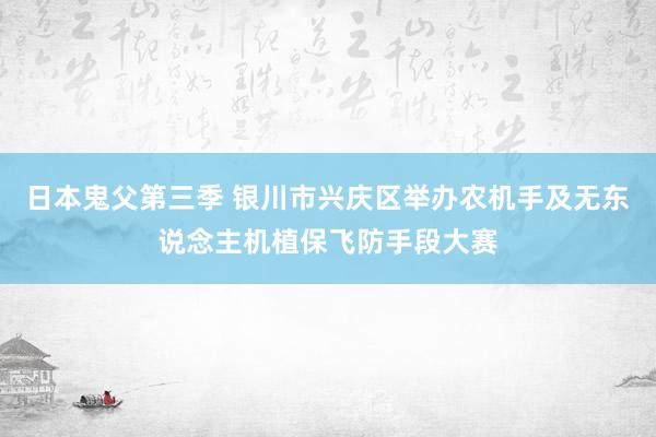 日本鬼父第三季 银川市兴庆区举办农机手及无东说念主机植保飞防手段大赛
