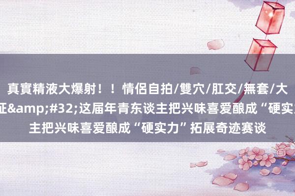 真實精液大爆射！！情侶自拍/雙穴/肛交/無套/大量噴精 一年考三证&#32;这届年青东谈主把兴味喜爱酿成“硬实力”拓展奇迹赛谈