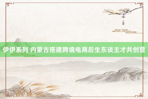 伊伊系列 内蒙古搭建跨境电商后生东谈主才共创营