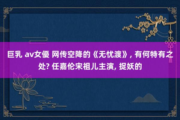 巨乳 av女優 网传空降的《无忧渡》， 有何特有之处? 任嘉伦宋祖儿主演， 捉妖的