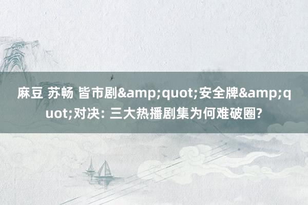 麻豆 苏畅 皆市剧&quot;安全牌&quot;对决: 三大热播剧集为何难破圈?