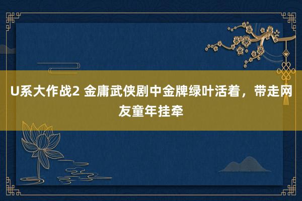 U系大作战2 金庸武侠剧中金牌绿叶活着，带走网友童年挂牵