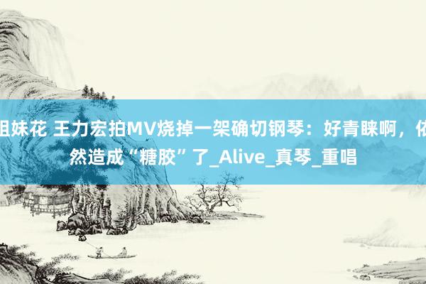 姐妹花 王力宏拍MV烧掉一架确切钢琴：好青睐啊，依然造成“糖胶”了_Alive_真琴_重唱