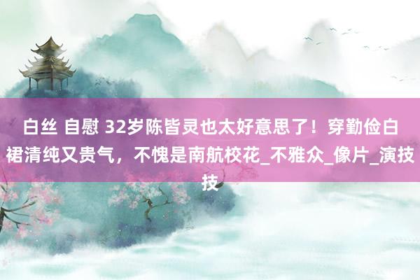 白丝 自慰 32岁陈皆灵也太好意思了！穿勤俭白裙清纯又贵气，不愧是南航校花_不雅众_像片_演技