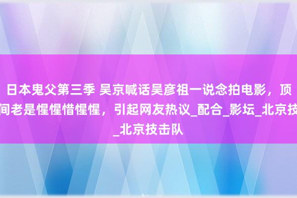 日本鬼父第三季 吴京喊话吴彦祖一说念拍电影，顶流之间老是惺惺惜惺惺，引起网友热议_配合_影坛_北京技击队