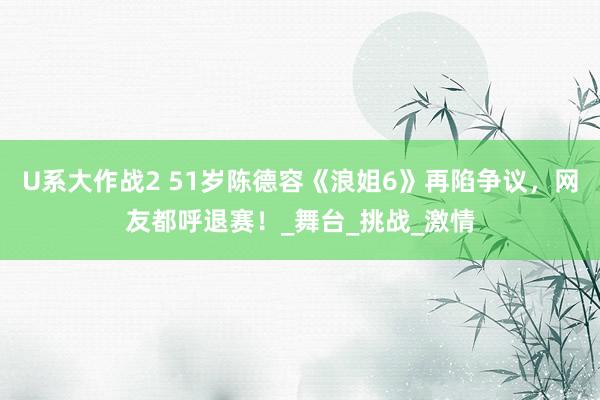 U系大作战2 51岁陈德容《浪姐6》再陷争议，网友都呼退赛！_舞台_挑战_激情