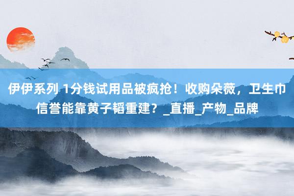 伊伊系列 1分钱试用品被疯抢！收购朵薇，卫生巾信誉能靠黄子韬重建？_直播_产物_品牌