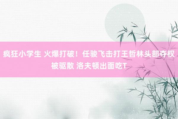 疯狂小学生 火爆打破！任骏飞击打王哲林头部夺权被驱散 洛夫顿出面吃T