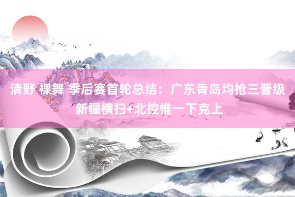 清野 裸舞 季后赛首轮总结：广东青岛均抢三晋级 新疆横扫+北控惟一下克上