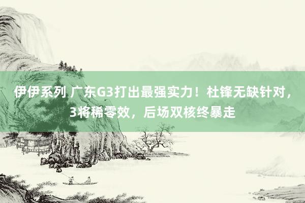 伊伊系列 广东G3打出最强实力！杜锋无缺针对，3将稀零效，后场双核终暴走