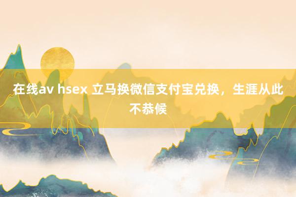 在线av hsex 立马换微信支付宝兑换，生涯从此不恭候