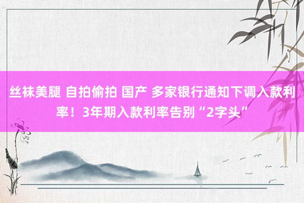 丝袜美腿 自拍偷拍 国产 多家银行通知下调入款利率！3年期入款利率告别“2字头”