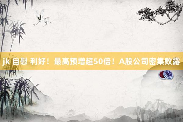 jk 自慰 利好！最高预增超50倍！A股公司密集败露