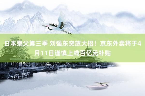 日本鬼父第三季 刘强东突放大招！京东外卖将于4月11日谨慎上线百亿元补贴