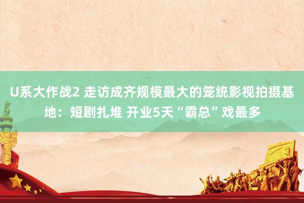 U系大作战2 走访成齐规模最大的笼统影视拍摄基地：短剧扎堆 开业5天“霸总”戏最多