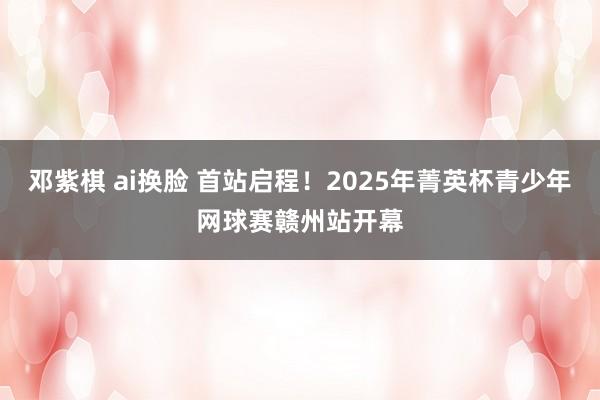 邓紫棋 ai换脸 首站启程！2025年菁英杯青少年网球赛赣州站开幕