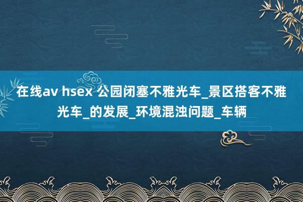 在线av hsex 公园闭塞不雅光车_景区搭客不雅光车_的发展_环境混浊问题_车辆