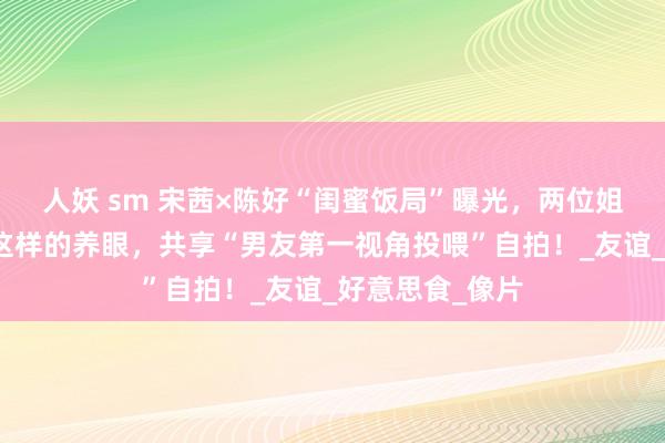 人妖 sm 宋茜×陈好“闺蜜饭局”曝光，两位姐姐擅自尽然也这样的养眼，共享“男友第一视角投喂”自拍！_友谊_好意思食_像片