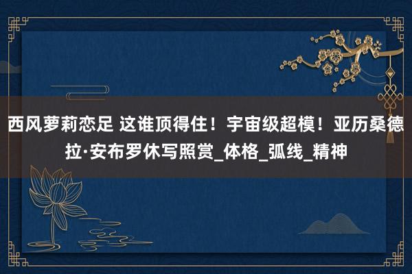 西风萝莉恋足 这谁顶得住！宇宙级超模！亚历桑德拉·安布罗休写照赏_体格_弧线_精神