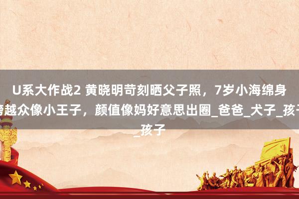 U系大作战2 黄晓明苛刻晒父子照，7岁小海绵身跨越众像小王子，颜值像妈好意思出圈_爸爸_犬子_孩子