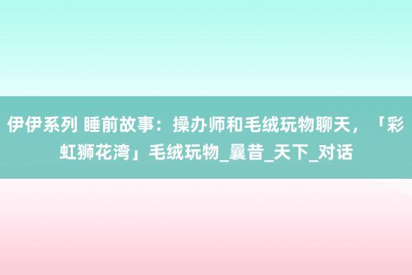 伊伊系列 睡前故事：操办师和毛绒玩物聊天，「彩虹狮花湾」毛绒玩物_曩昔_天下_对话