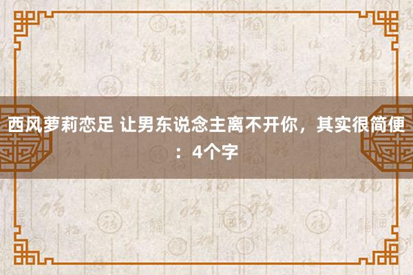 西风萝莉恋足 让男东说念主离不开你，其实很简便：4个字