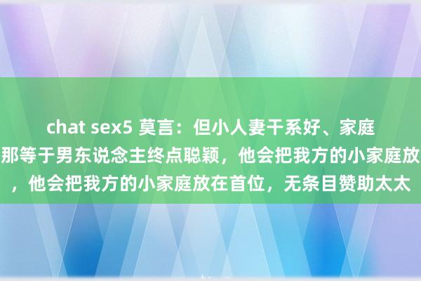 chat sex5 莫言：但小人妻干系好、家庭幸福的，齐有一个共性，那等于男东说念主终点聪颖，他会把我方的小家庭放在首位，无条目赞助太太