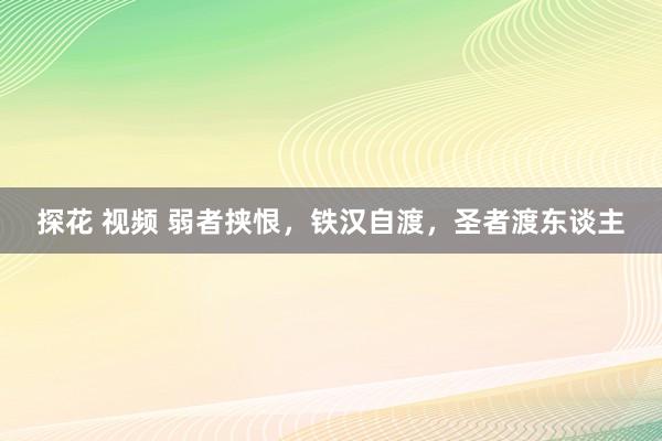 探花 视频 弱者挟恨，铁汉自渡，圣者渡东谈主
