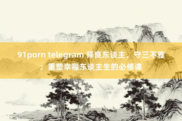 91porn telegram 择良东谈主，守三不雅：重塑幸福东谈主生的必修课