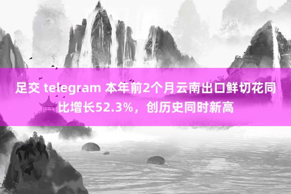 足交 telegram 本年前2个月云南出口鲜切花同比增长52.3%，创历史同时新高