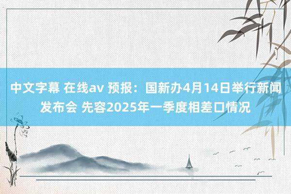 中文字幕 在线av 预报：国新办4月14日举行新闻发布会 先容2025年一季度相差口情况