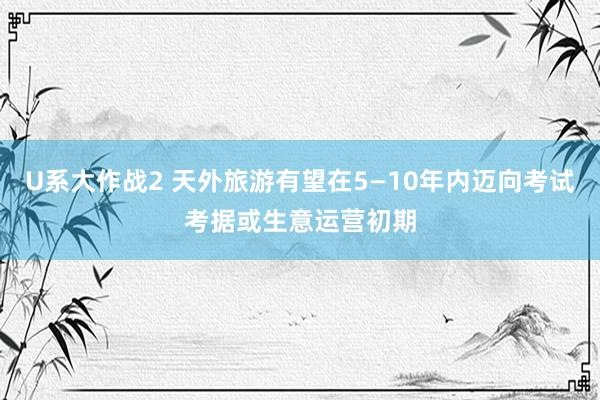U系大作战2 天外旅游有望在5—10年内迈向考试考据或生意运营初期