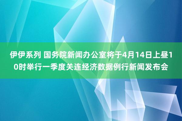 伊伊系列 国务院新闻办公室将于4月14日上昼10时举行一季度关连经济数据例行新闻发布会