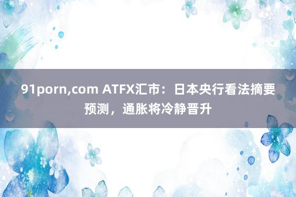 91porn，com ATFX汇市：日本央行看法摘要预测，通胀将冷静晋升