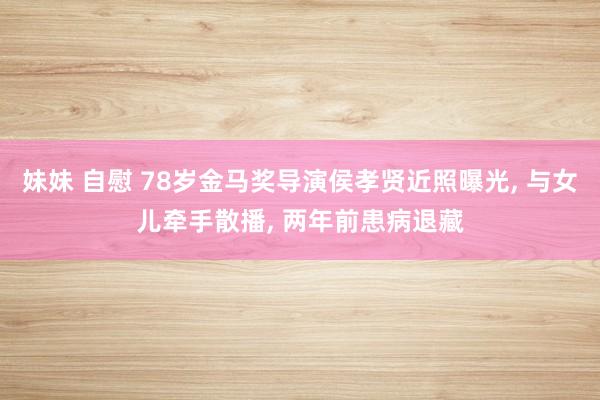 妹妹 自慰 78岁金马奖导演侯孝贤近照曝光， 与女儿牵手散播， 两年前患病退藏