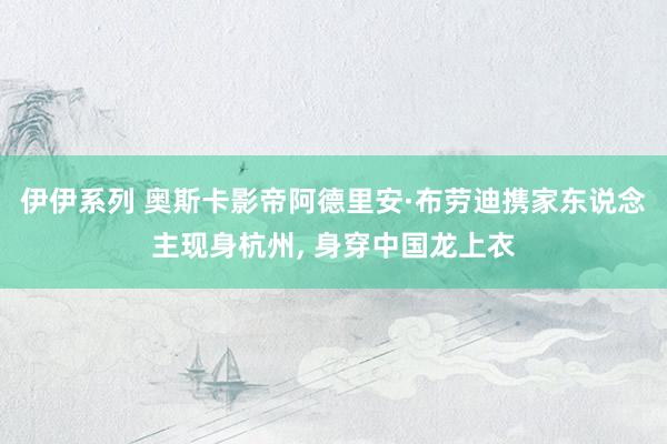 伊伊系列 奥斯卡影帝阿德里安·布劳迪携家东说念主现身杭州， 身穿中国龙上衣