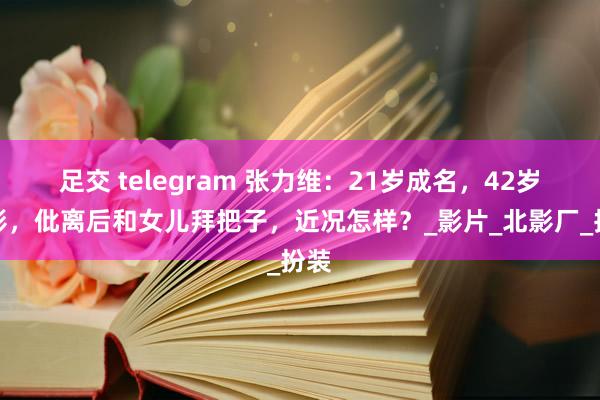 足交 telegram 张力维：21岁成名，42岁息影，仳离后和女儿拜把子，近况怎样？_影片_北影厂_扮装
