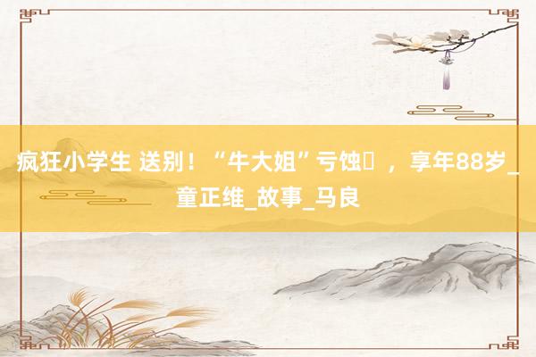 疯狂小学生 送别！“牛大姐”亏蚀​，享年88岁_童正维_故事_马良