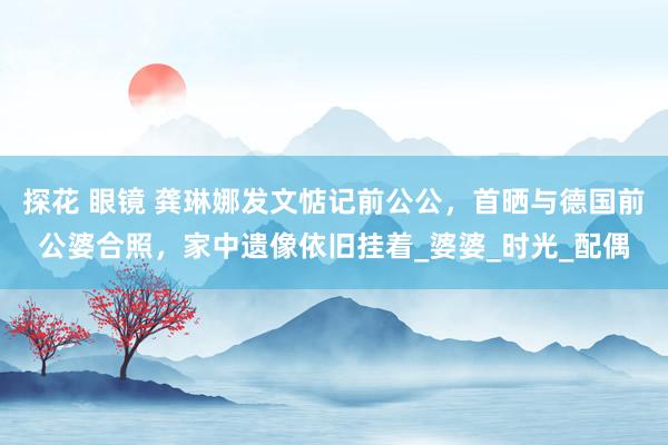 探花 眼镜 龚琳娜发文惦记前公公，首晒与德国前公婆合照，家中遗像依旧挂着_婆婆_时光_配偶