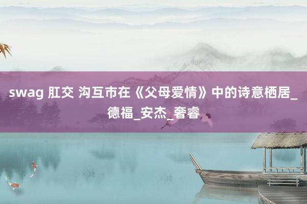 swag 肛交 沟互市在《父母爱情》中的诗意栖居_德福_安杰_奢睿