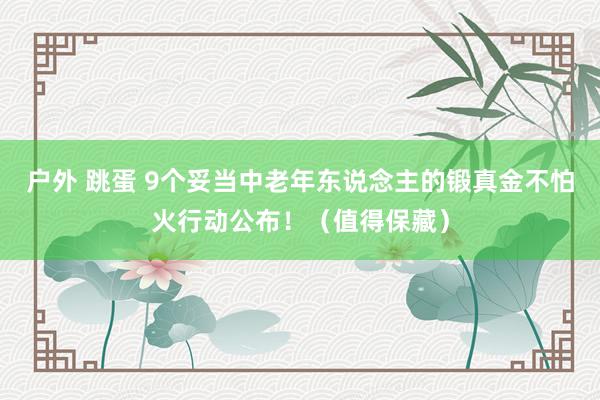 户外 跳蛋 9个妥当中老年东说念主的锻真金不怕火行动公布！（值得保藏）