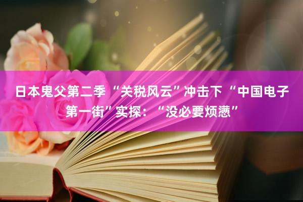 日本鬼父第二季 “关税风云”冲击下 “中国电子第一街”实探：“没必要烦懑”