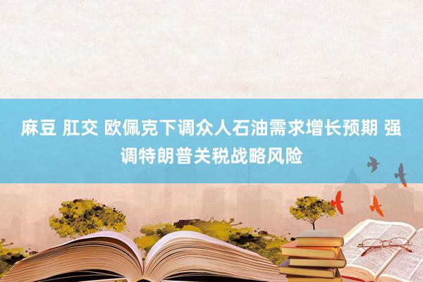 麻豆 肛交 欧佩克下调众人石油需求增长预期 强调特朗普关税战略风险