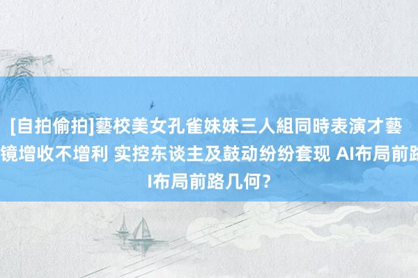 [自拍偷拍]藝校美女孔雀妹妹三人組同時表演才藝 博士眼镜增收不增利 实控东谈主及鼓动纷纷套现 AI布局前路几何？