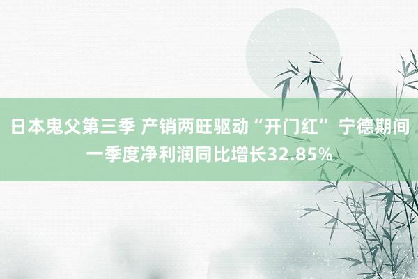 日本鬼父第三季 产销两旺驱动“开门红” 宁德期间一季度净利润同比增长32.85%