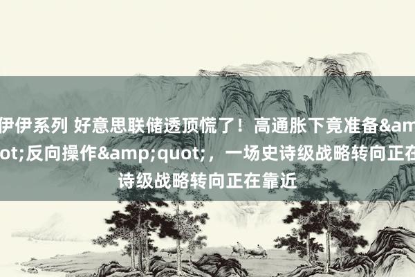 伊伊系列 好意思联储透顶慌了！高通胀下竟准备&quot;反向操作&quot;，一场史诗级战略转向正在靠近